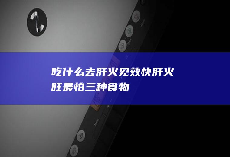 吃什么去肝火见效快(肝火旺最怕三种食物)