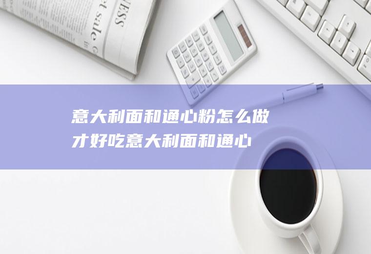 意大利面和通心粉怎么做才好吃(意大利面和通心粉哪个好吃)
