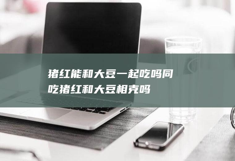 猪红能和大豆一起吃吗/同吃_猪红和大豆相克吗