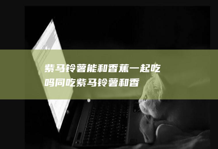 紫马铃薯能和香蕉一起吃吗/同吃_紫马铃薯和香蕉相克吗