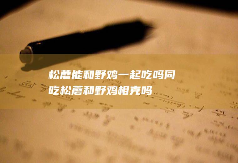 松蘑能和野鸡一起吃吗/同吃_松蘑和野鸡相克吗