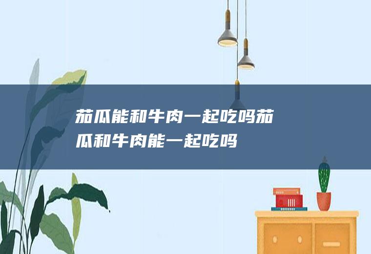 茄瓜能和牛肉一起吃吗_茄瓜和牛肉能一起吃吗/同吃