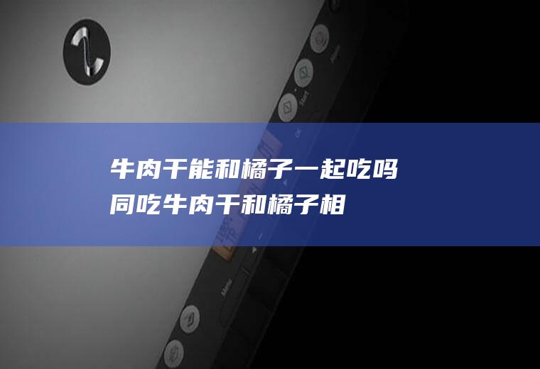 牛肉干能和橘子一起吃吗/同吃_牛肉干和橘子相克吗