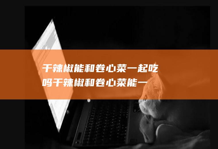 干辣椒能和卷心菜一起吃吗_干辣椒和卷心菜能一起吃吗/同吃