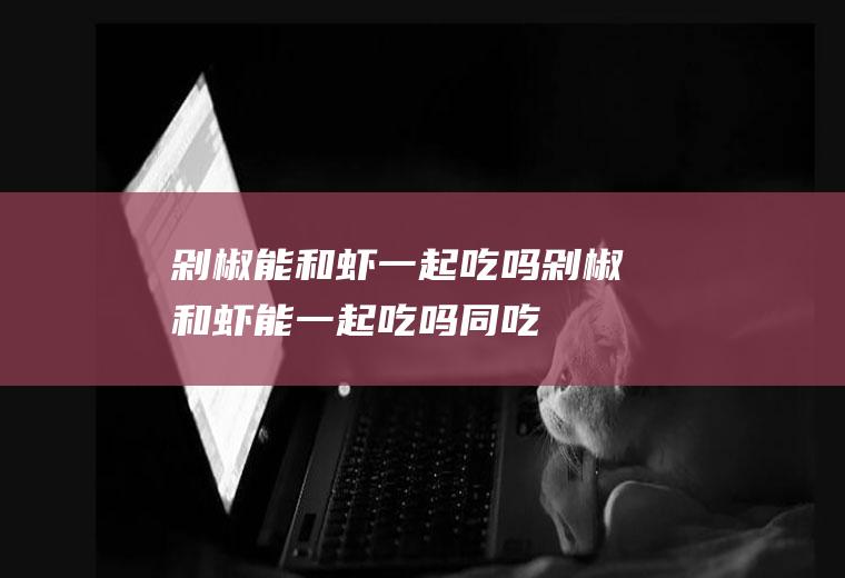 剁椒能和虾一起吃吗_剁椒和虾能一起吃吗/同吃
