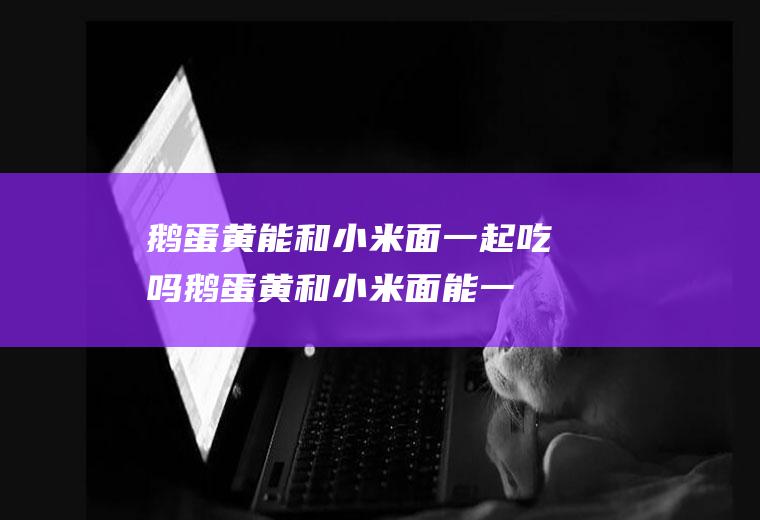 鹅蛋黄能和小米面一起吃吗_鹅蛋黄和小米面能一起吃吗/同吃