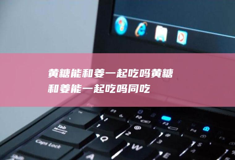 黄糖能和姜一起吃吗_黄糖和姜能一起吃吗/同吃