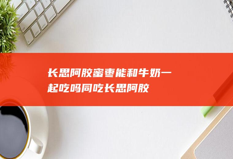 长思阿胶蜜枣能和牛奶一起吃吗/同吃_长思阿胶蜜枣和牛奶相克吗