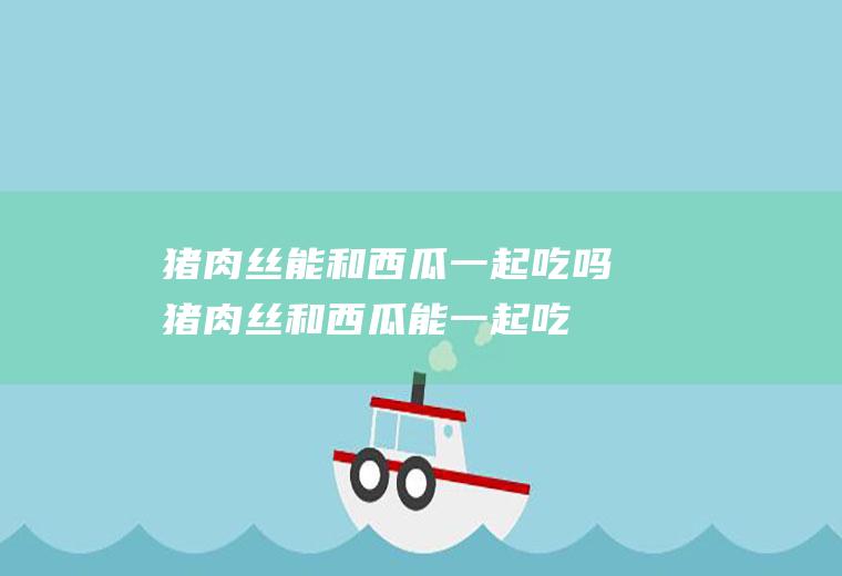 猪肉丝能和西瓜一起吃吗_猪肉丝和西瓜能一起吃吗/同吃