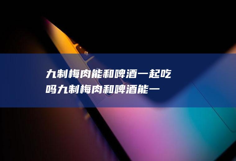 九制梅肉能和啤酒一起吃吗_九制梅肉和啤酒能一起吃吗/同吃
