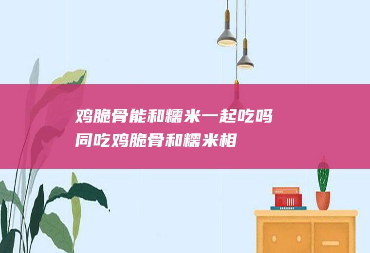 鸡脆骨能和糯米一起吃吗/同吃_鸡脆骨和糯米相克吗