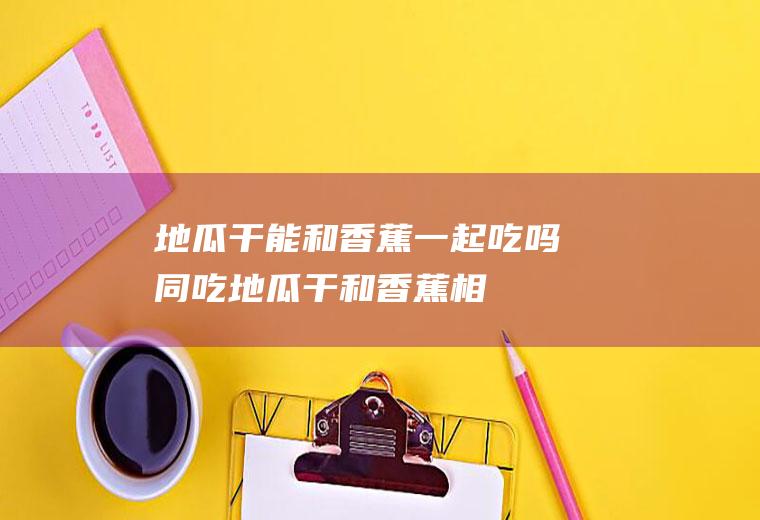 地瓜干能和香蕉一起吃吗/同吃_地瓜干和香蕉相克吗
