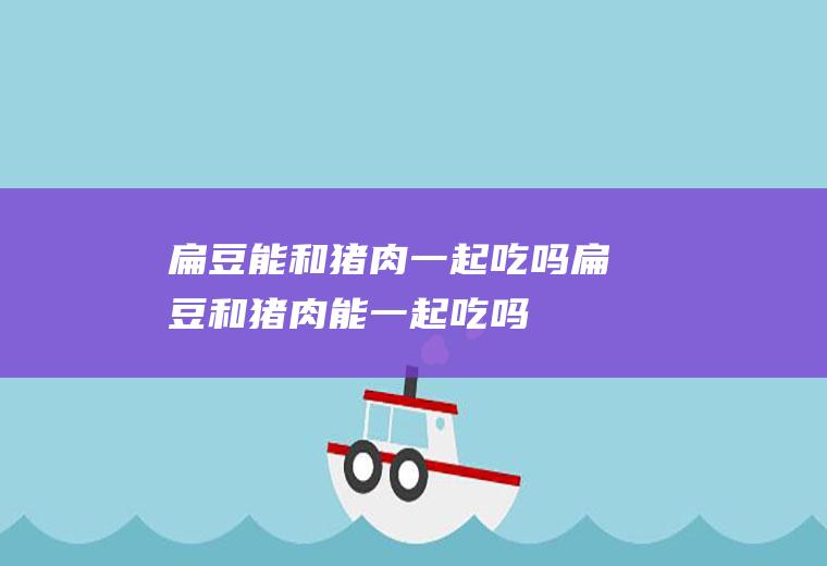 扁豆能和猪肉一起吃吗_扁豆和猪肉能一起吃吗/同吃