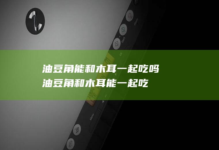 油豆角能和木耳一起吃吗_油豆角和木耳能一起吃吗/同吃