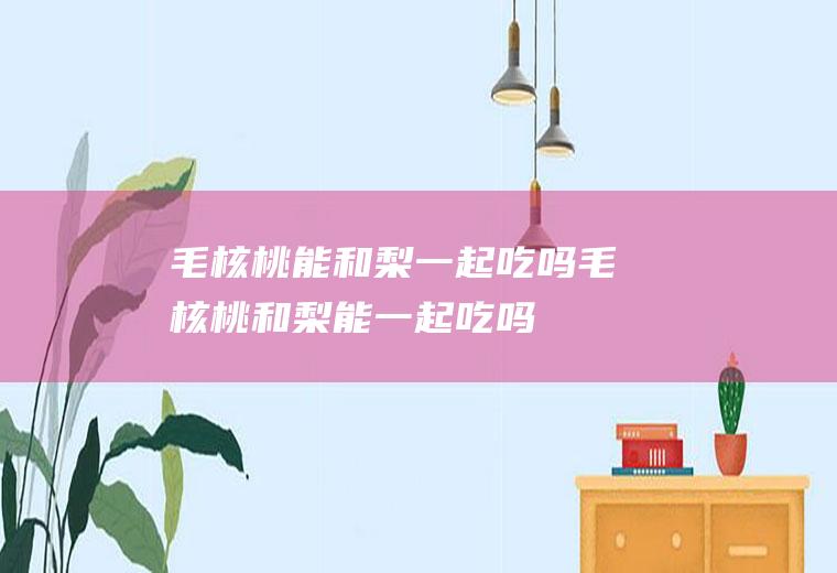 毛核桃能和梨一起吃吗_毛核桃和梨能一起吃吗/同吃
