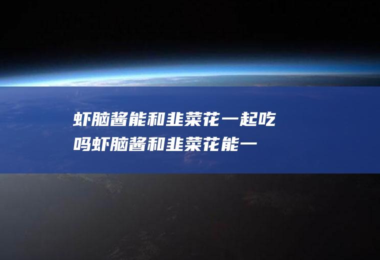 虾脑酱能和韭菜花一起吃吗_虾脑酱和韭菜花能一起吃吗/同吃
