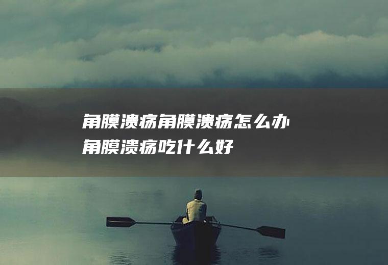 角膜溃疡_角膜溃疡怎么办_角膜溃疡吃什么好_角膜溃疡的症状