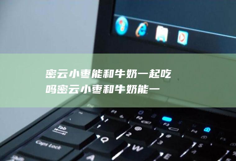 密云小枣能和牛奶一起吃吗_密云小枣和牛奶能一起吃吗/同吃