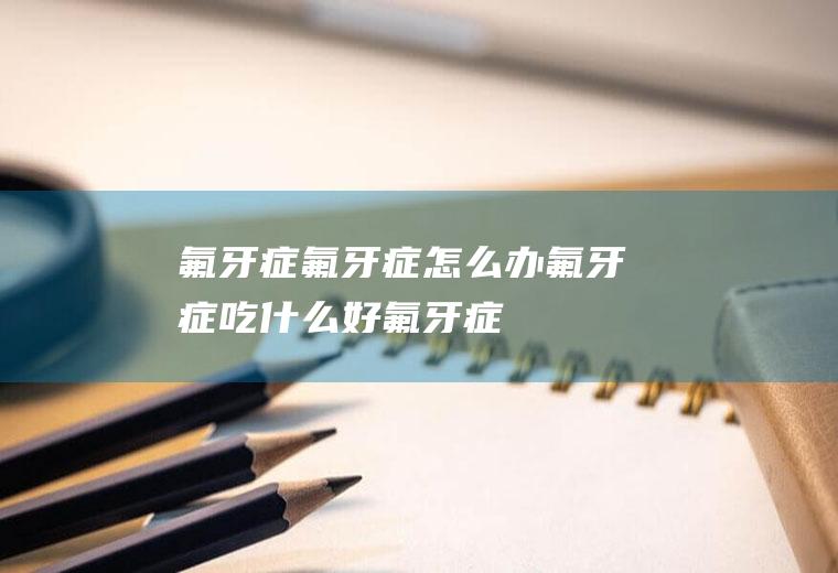 氟牙症_氟牙症怎么办_氟牙症吃什么好_氟牙症的症状