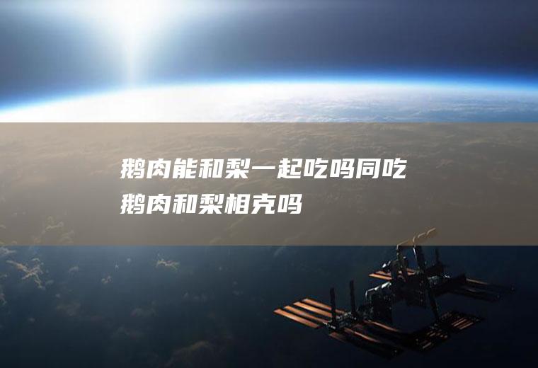 鹅肉能和梨一起吃吗/同吃_鹅肉和梨相克吗