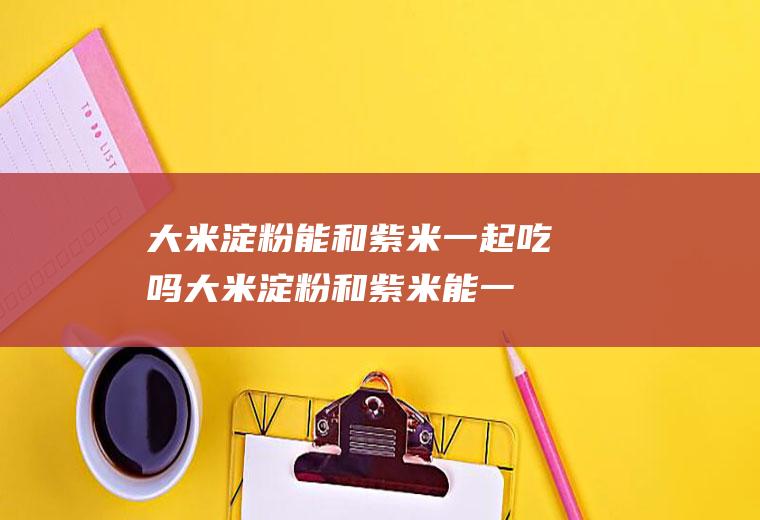 大米淀粉能和紫米一起吃吗_大米淀粉和紫米能一起吃吗/同吃