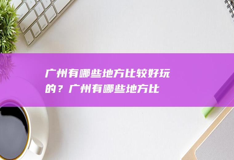 广州有哪些地方比较好玩的？(广州有哪些地方比较好玩的景点推荐)