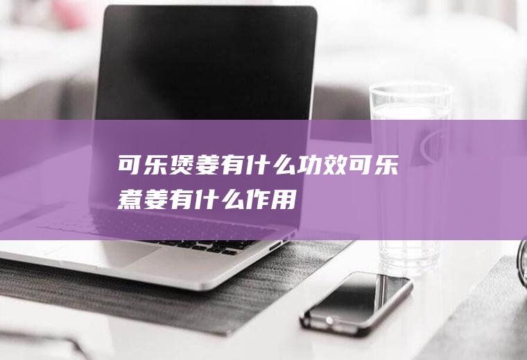 可乐煲姜有什么功效_可乐煮姜有什么作用