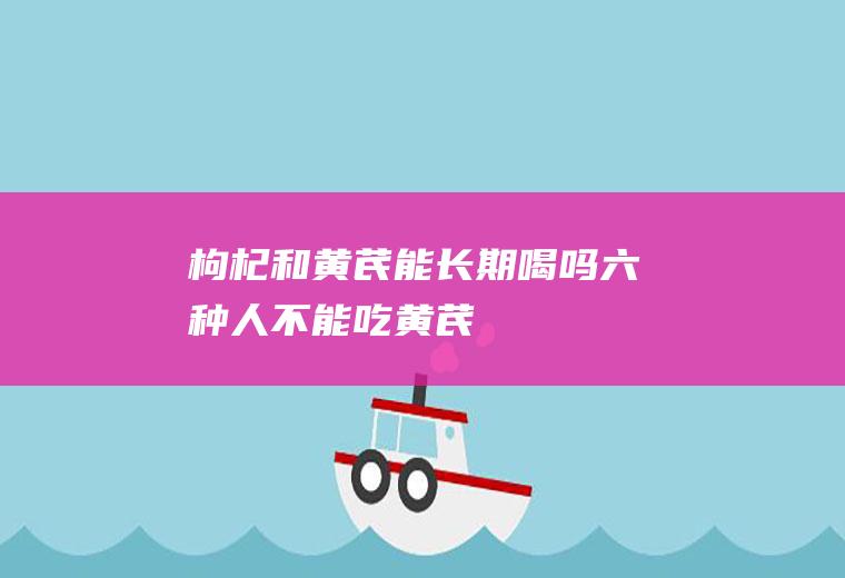 枸杞和黄芪能长期喝吗(六种人不能吃黄芪)