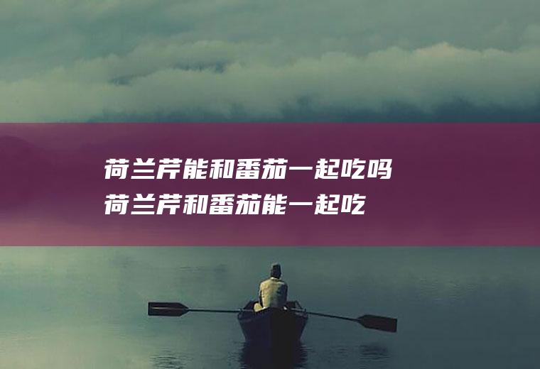 荷兰芹能和番茄一起吃吗_荷兰芹和番茄能一起吃吗/同吃