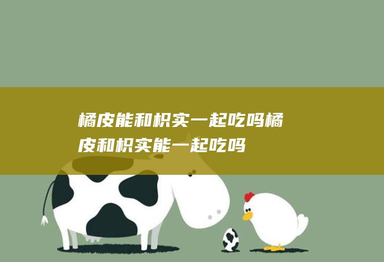 橘皮能和枳实一起吃吗_橘皮和枳实能一起吃吗/同吃