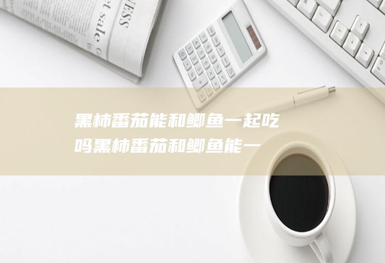 黑柿番茄能和鲫鱼一起吃吗_黑柿番茄和鲫鱼能一起吃吗/同吃