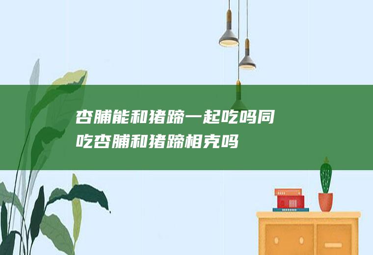 杏脯能和猪蹄一起吃吗/同吃_杏脯和猪蹄相克吗