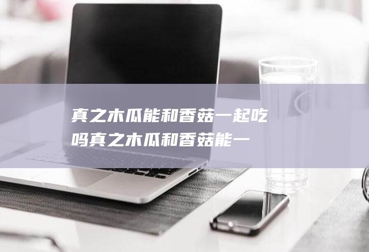 真之木瓜能和香菇一起吃吗_真之木瓜和香菇能一起吃吗/同吃