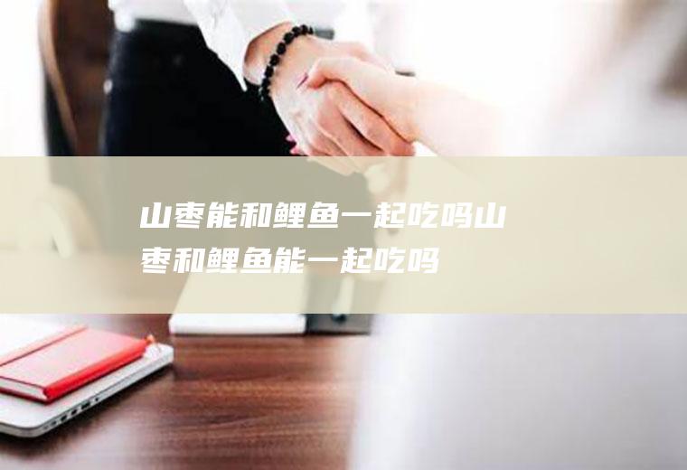 山枣能和鲤鱼一起吃吗_山枣和鲤鱼能一起吃吗/同吃