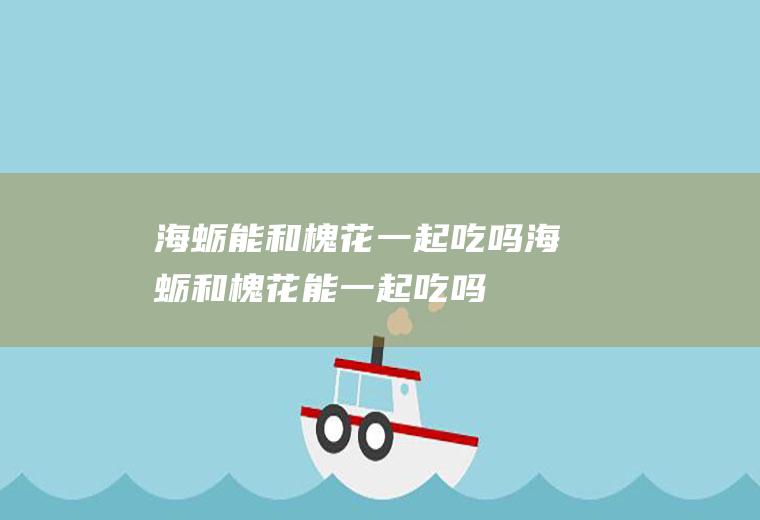 海蛎能和槐花一起吃吗_海蛎和槐花能一起吃吗/同吃