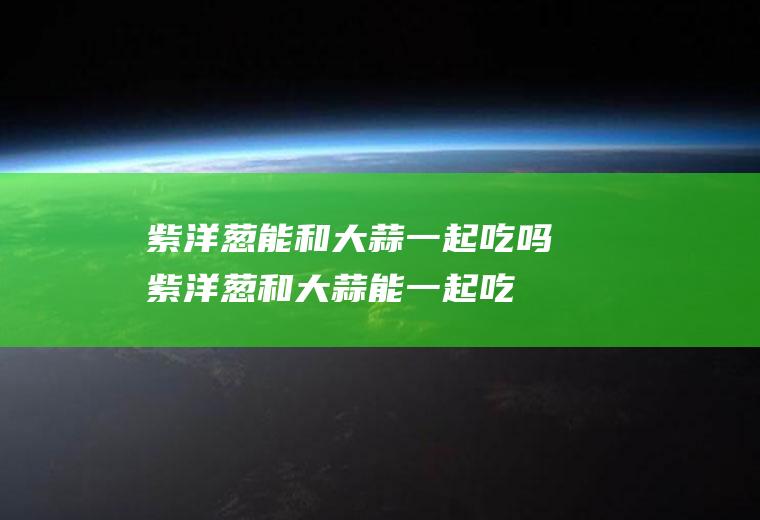 紫洋葱能和大蒜一起吃吗_紫洋葱和大蒜能一起吃吗/同吃