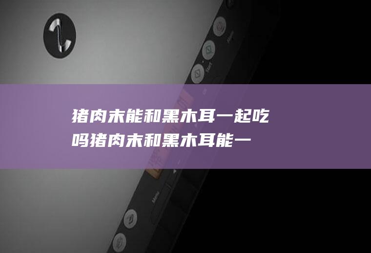 猪肉末能和黑木耳一起吃吗_猪肉末和黑木耳能一起吃吗/同吃