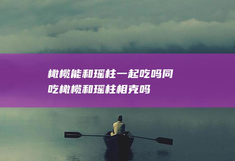 橄榄能和瑶柱一起吃吗/同吃_橄榄和瑶柱相克吗