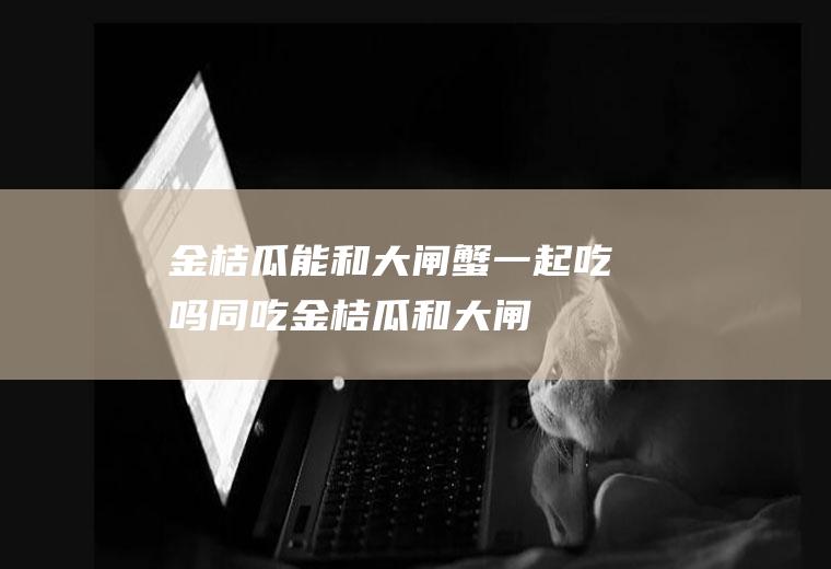 金桔瓜能和大闸蟹一起吃吗/同吃_金桔瓜和大闸蟹相克吗