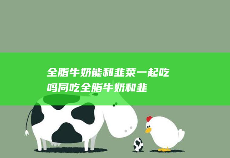 全脂牛奶能和韭菜一起吃吗/同吃_全脂牛奶和韭菜相克吗