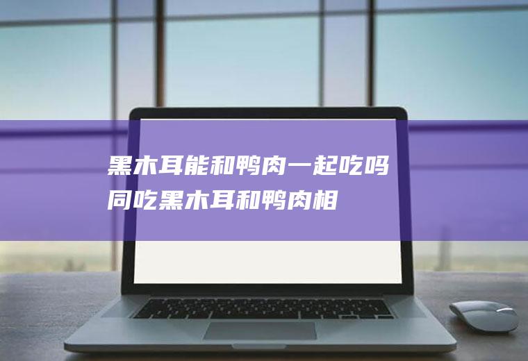 黑木耳能和鸭肉一起吃吗/同吃_黑木耳和鸭肉相克吗