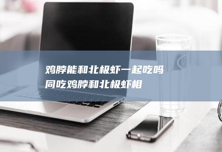 鸡脖能和北极虾一起吃吗/同吃_鸡脖和北极虾相克吗