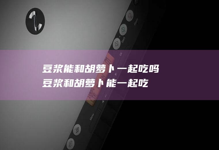豆浆能和胡萝卜一起吃吗_豆浆和胡萝卜能一起吃吗/同吃