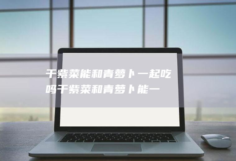 干紫菜能和青萝卜一起吃吗_干紫菜和青萝卜能一起吃吗/同吃
