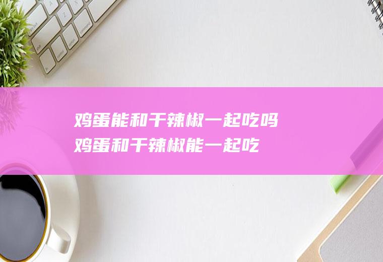 鸡蛋能和干辣椒一起吃吗_鸡蛋和干辣椒能一起吃吗/同吃