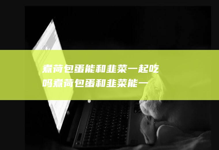 煮荷包蛋能和韭菜一起吃吗_煮荷包蛋和韭菜能一起吃吗/同吃