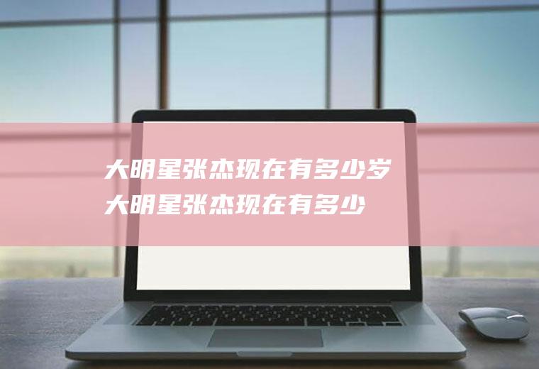 大明星张杰现在有多少岁(大明星张杰现在有多少岁啦)
