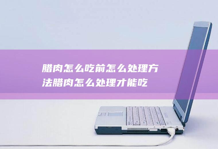 腊肉怎么吃前怎么处理方法_腊肉怎么处理才能吃