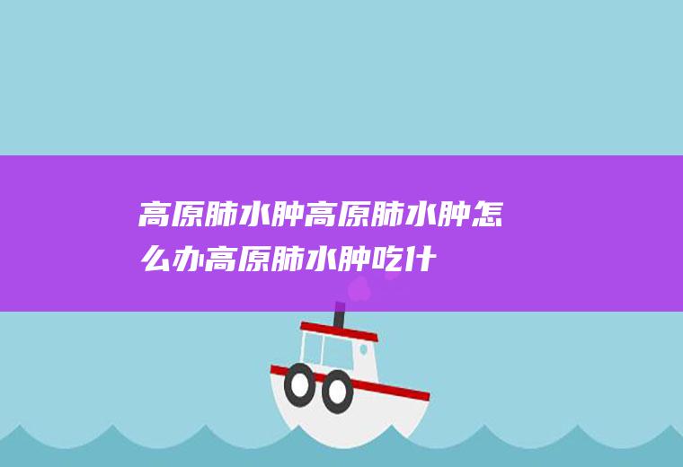 高原肺水肿_高原肺水肿怎么办_高原肺水肿吃什么好_高原肺水肿的症状