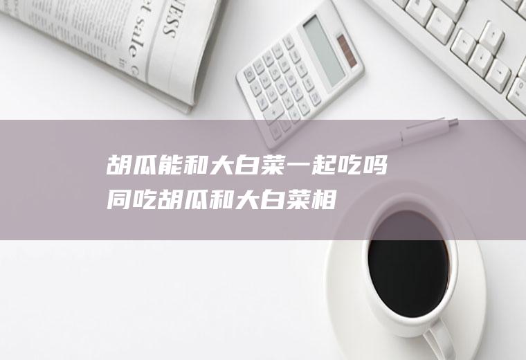 胡瓜能和大白菜一起吃吗/同吃_胡瓜和大白菜相克吗